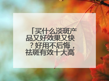 买什么淡斑产品又好效果又快？好用不后悔，祛斑有效十大高性价比品牌