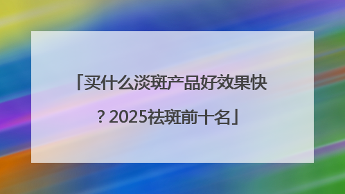 买什么淡斑产品好效果快？2025祛斑前十名