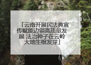 云南开展民法典宣传赋能边疆高质量发展 法治种子在云岭大地生根发芽