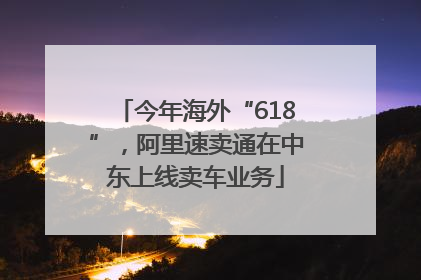 今年海外“618”，阿里速卖通在中东上线卖车业务