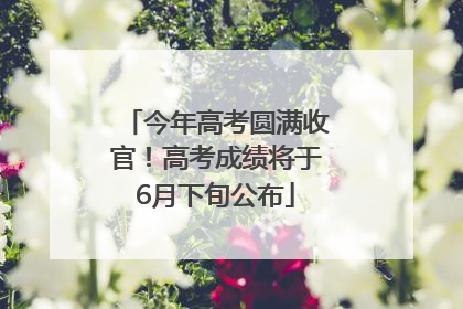 今年高考圆满收官！高考成绩将于6月下旬公布
