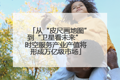 从“皮尺画地图”到“卫星看未来” 时空服务产业产值将形成万亿级市场