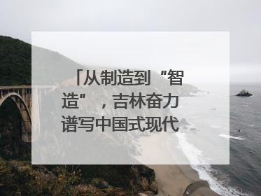 从制造到“智造”，吉林奋力谱写中国式现代化新篇章