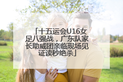 十五运会U16女足八强战，广东队家长助威团亲临现场见证读秒绝杀