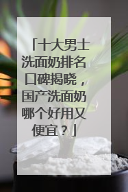 十大男士洗面奶排名口碑揭晓，国产洗面奶哪个好用又便宜？