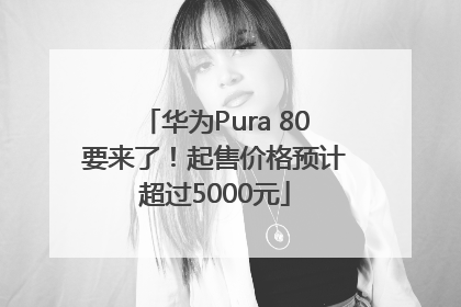 华为Pura 80要来了！起售价格预计超过5000元