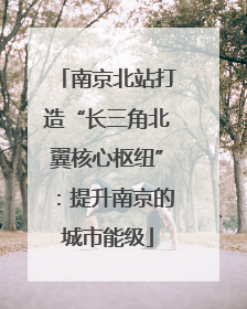 南京北站打造“长三角北翼核心枢纽”：提升南京的城市能级