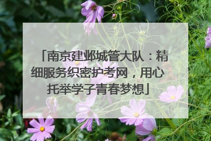 南京建邺城管大队：精细服务织密护考网，用心托举学子青春梦想