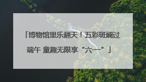 博物馆里乐翻天！五彩斑斓过端午 童趣无限享“六·一”