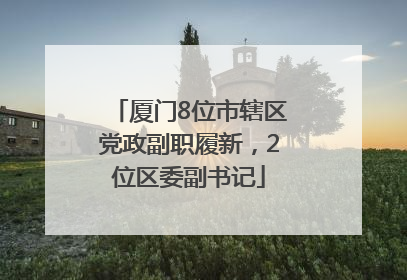 厦门8位市辖区党政副职履新，2位区委副书记