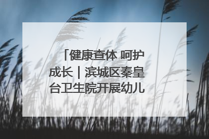 健康查体 呵护成长｜滨城区秦皇台卫生院开展幼儿园儿童健康体检