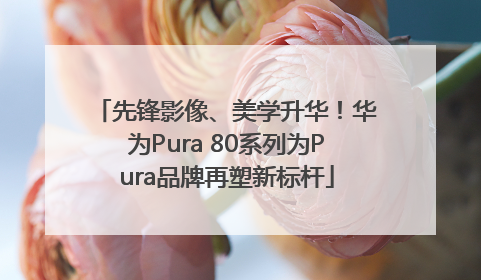 先锋影像、美学升华！华为Pura 80系列为Pura品牌再塑新标杆