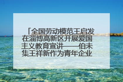 全国劳动模范王启发在淄博高新区开展爱国主义教育宣讲——伯未集王祥新作为青年企业家代表作主题演讲
