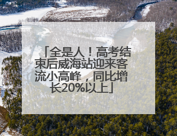 全是人！高考结束后威海站迎来客流小高峰，同比增长20%以上