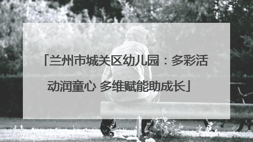 兰州市城关区幼儿园：多彩活动润童心 多维赋能助成长