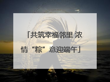 共筑幸福邻里 浓情“粽”意迎端午