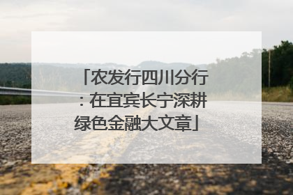 农发行四川分行：在宜宾长宁深耕绿色金融大文章