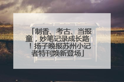 制香、考古、当报童，妙笔记录成长路！扬子晚报苏州小记者特刊焕新登场