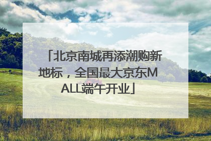 北京南城再添潮购新地标，全国最大京东MALL端午开业