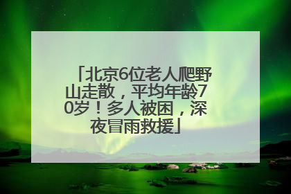 北京6位老人爬野山走散，平均年龄70岁！多人被困，深夜冒雨救援