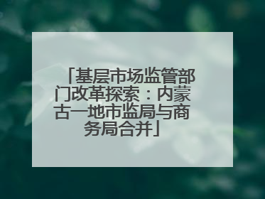 基层市场监管部门改革探索：内蒙古一地市监局与商务局合并