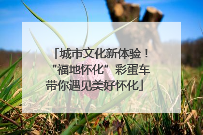 城市文化新体验！“福地怀化”彩蛋车带你遇见美好怀化