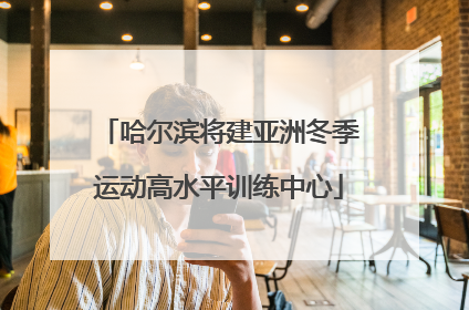 哈尔滨将建亚洲冬季运动高水平训练中心