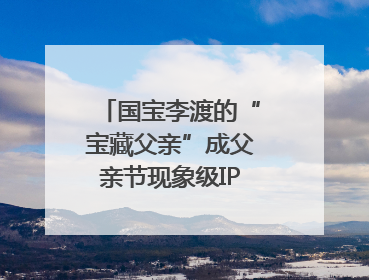 国宝李渡的“宝藏父亲”成父亲节现象级IP，多个爆款创造数千万流量