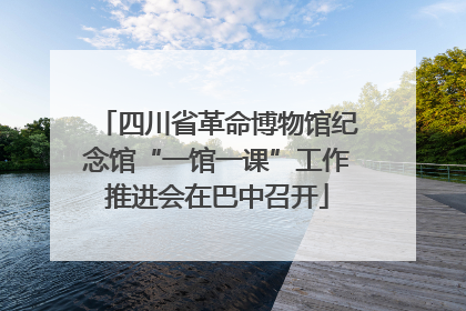 四川省革命博物馆纪念馆“一馆一课”工作推进会在巴中召开