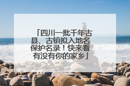 四川一批千年古县、古镇拟入地名保护名录！快来看有没有你的家乡