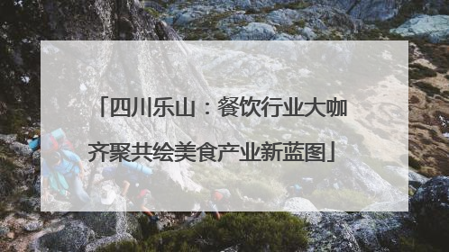 四川乐山：餐饮行业大咖齐聚共绘美食产业新蓝图
