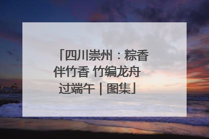 四川崇州：粽香伴竹香 竹编龙舟过端午｜图集