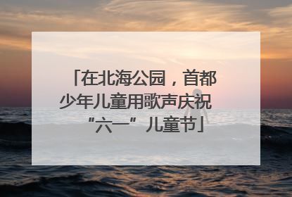 在北海公园，首都少年儿童用歌声庆祝“六一”儿童节