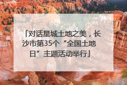 对话星城土地之美，长沙市第35个“全国土地日”主题活动举行