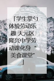 学生掌勺体验劳动乐趣 天元区隆兴中学劳动课化身“美食课堂”