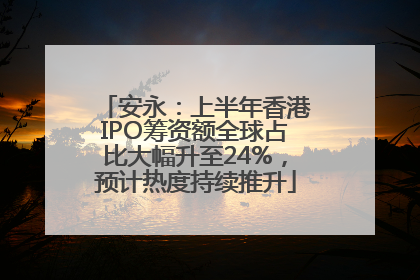 安永：上半年香港IPO筹资额全球占比大幅升至24%，预计热度持续推升