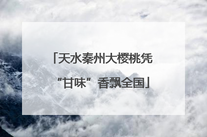 天水秦州大樱桃凭“甘味”香飘全国