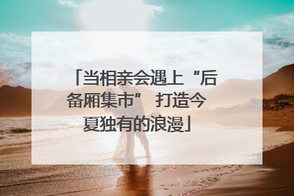 当相亲会遇上“后备厢集市” 打造今夏独有的浪漫