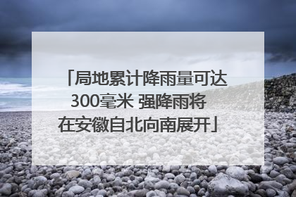 局地累计降雨量可达300毫米 强降雨将在安徽自北向南展开