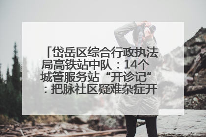 岱岳区综合行政执法局高铁站中队：14个城管服务站“开诊记”：把脉社区疑难杂症开出治理良方