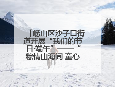 崂山区沙子口街道开展“我们的节日·端午”——“粽情山海间 童心乘风浪”文明实践活动