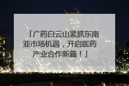 广药白云山紧抓东南亚市场机遇，开启医药产业合作新篇！