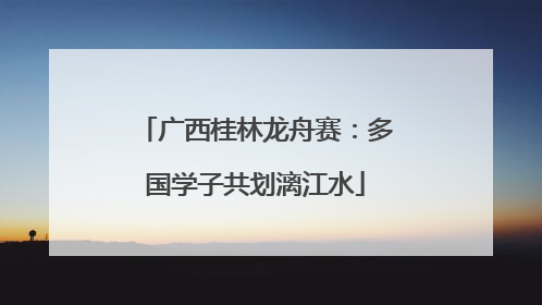 广西桂林龙舟赛：多国学子共划漓江水
