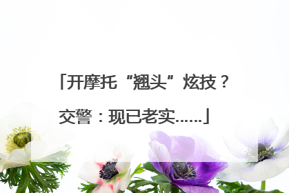 开摩托“翘头”炫技？交警：现已老实……