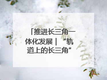 推进长三角一体化发展｜“轨道上的长三角”今年基本建成