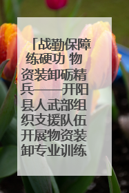战勤保障练硬功 物资装卸砺精兵——开阳县人武部组织支援队伍开展物资装卸专业训练
