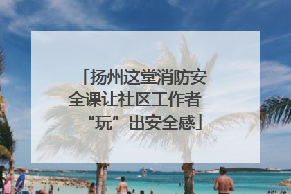 扬州这堂消防安全课让社区工作者“玩”出安全感