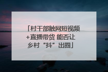 村干部触网短视频+直播带货 能否让乡村“抖”出圈