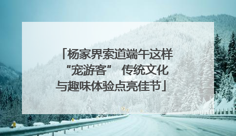 杨家界索道端午这样“宠游客” 传统文化与趣味体验点亮佳节