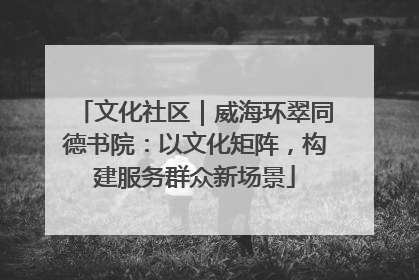 文化社区｜威海环翠同德书院：以文化矩阵，构建服务群众新场景